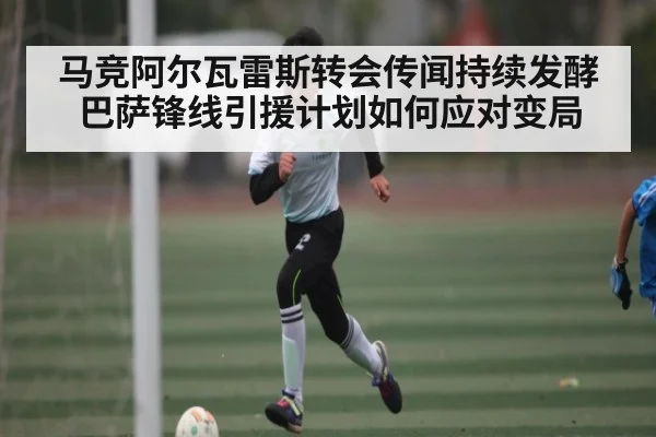 马竞阿尔瓦雷斯转会传闻持续发酵 巴萨锋线引援计划如何应对变局