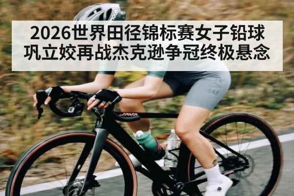 2026世界田径锦标赛女子铅球巩立姣再战杰克逊争冠终极悬念