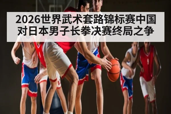 2026世界武术套路锦标赛中国对日本男子长拳决赛终局之争